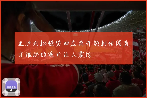 里沙利松强势回应离开热刺传闻直言谁说的滚开让人震惊