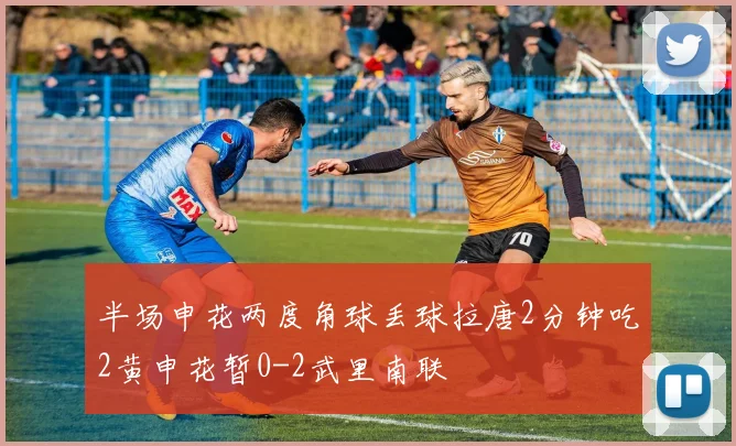 半场申花两度角球丢球拉唐2分钟吃2黄申花暂0-2武里南联
