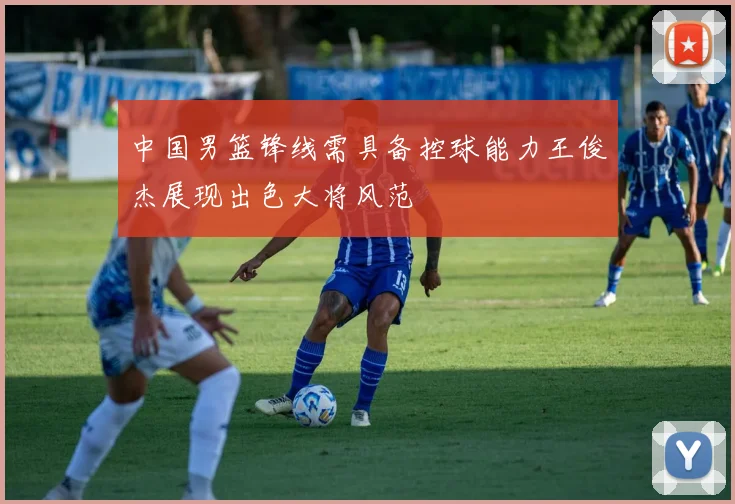 中国男篮锋线需具备控球能力王俊杰展现出色大将风范