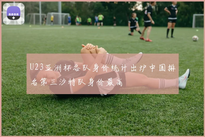 U23亚洲杯各队身价统计出炉中国排名第三沙特队身价最高
