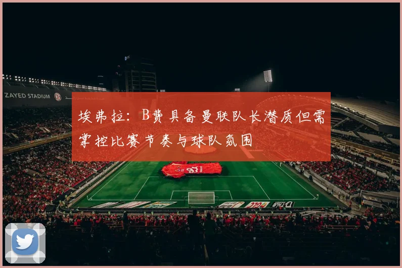 埃弗拉：B费具备曼联队长潜质但需掌控比赛节奏与球队氛围