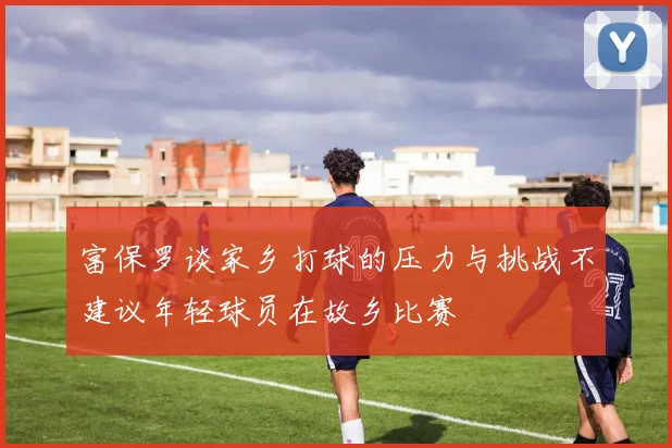 富保罗谈家乡打球的压力与挑战不建议年轻球员在故乡比赛