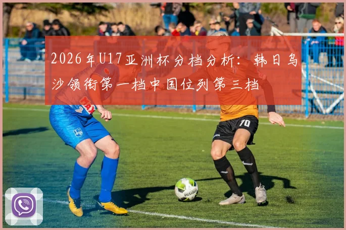 2026年U17亚洲杯分档分析：韩日乌沙领衔第一档中国位列第三档