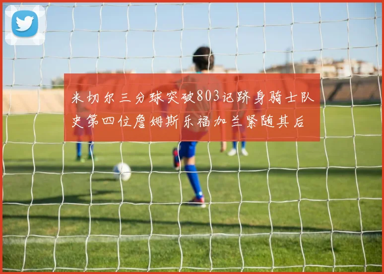 米切尔三分球突破803记跻身骑士队史第四位詹姆斯乐福加兰紧随其后