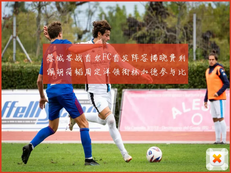 蓉城客战首尔FC首发阵容揭晓费利佩胡荷韬周定洋领衔林加德参与比赛