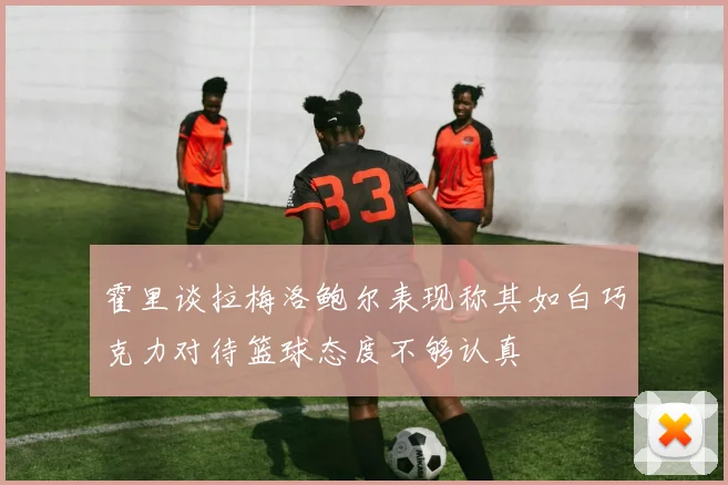 霍里谈拉梅洛鲍尔表现称其如白巧克力对待篮球态度不够认真