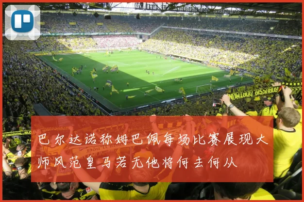 巴尔达诺称姆巴佩每场比赛展现大师风范皇马若无他将何去何从