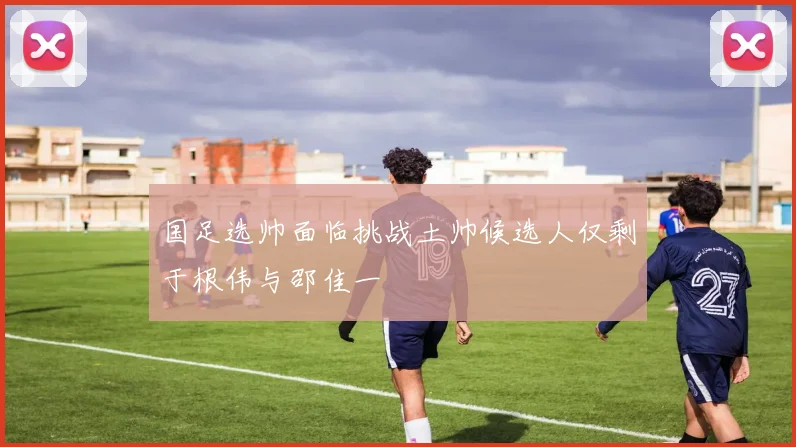 国足选帅面临挑战土帅候选人仅剩于根伟与邵佳一