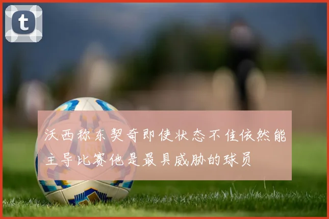 沃西称东契奇即使状态不佳依然能主导比赛他是最具威胁的球员