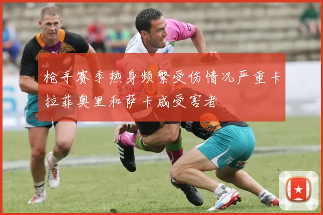 枪手赛季热身频繁受伤情况严重卡拉菲奥里和萨卡成受害者