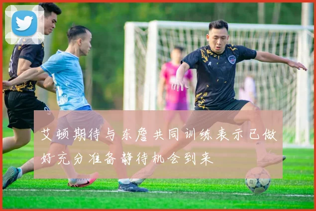 艾顿期待与东詹共同训练表示已做好充分准备静待机会到来