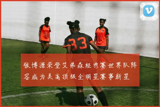 张博源荣登艾弗森经典赛世界队阵容成为美高顶级全明星赛事新星