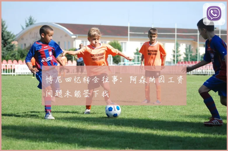 博尼回忆转会往事：阿森纳因工资问题未能签下我