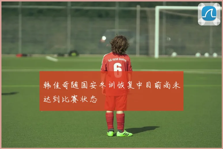 韩佳奇随国安冬训恢复中目前尚未达到比赛状态