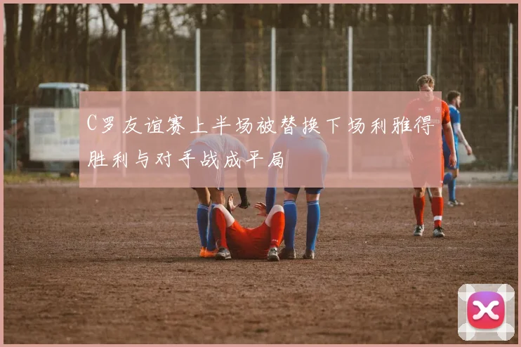 C罗友谊赛上半场被替换下场利雅得胜利与对手战成平局
