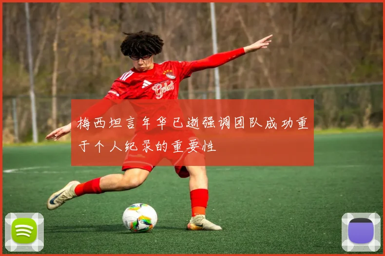 梅西坦言年华已逝强调团队成功重于个人纪录的重要性