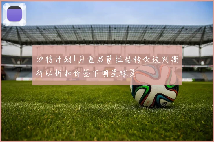 沙特计划1月重启萨拉赫转会谈判期待以折扣价签下明星球员