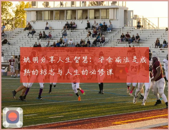姚明分享人生智慧：学会减法是成熟的标志与人生的必修课