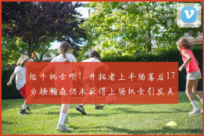 给个机会呗！开拓者上半场落后17分杨瀚森仍未获得上场机会引发关注