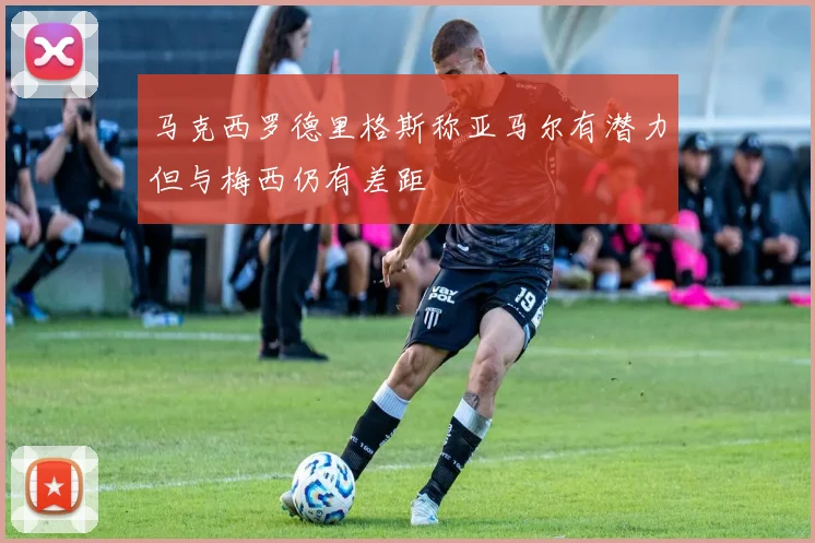 马克西罗德里格斯称亚马尔有潜力但与梅西仍有差距
