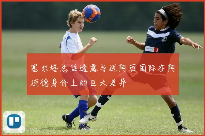 塞尔塔总监透露与迈阿密国际在阿连德身价上的巨大差异