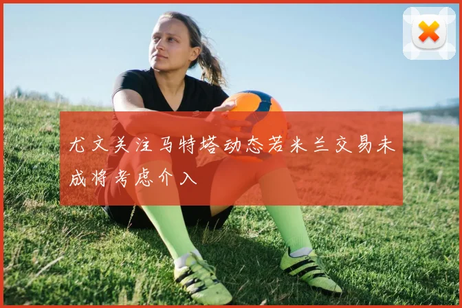 尤文关注马特塔动态若米兰交易未成将考虑介入