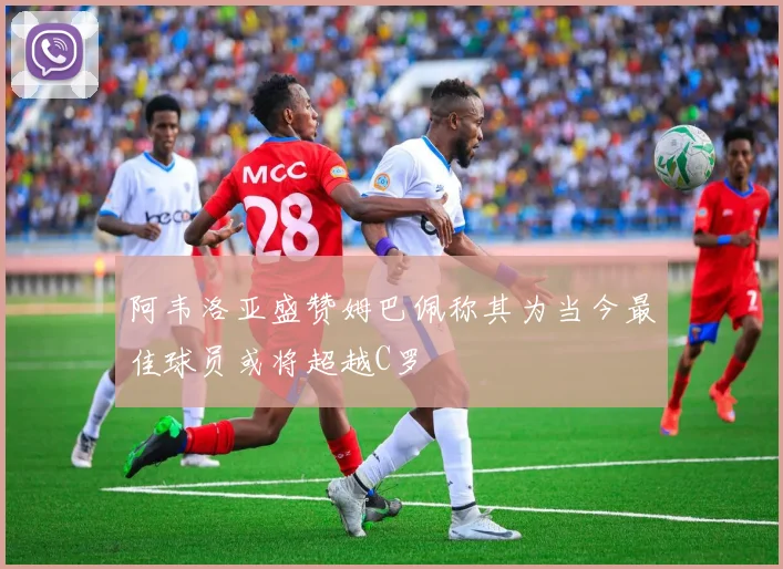 阿韦洛亚盛赞姆巴佩称其为当今最佳球员或将超越C罗
