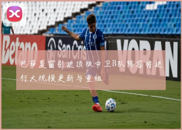 巴萨夏窗引进顶级中卫B队阵容将进行大规模更新与重组