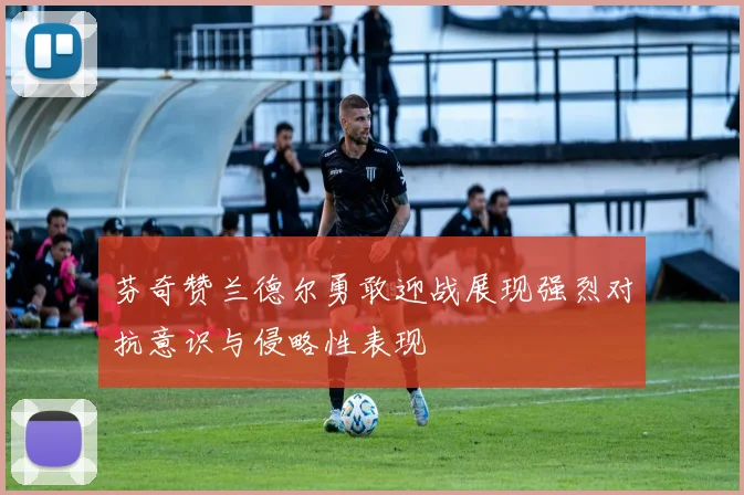 芬奇赞兰德尔勇敢迎战展现强烈对抗意识与侵略性表现
