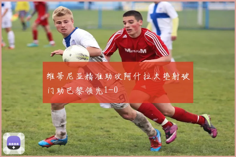 维蒂尼亚精准助攻阿什拉夫垫射破门助巴黎领先1-0