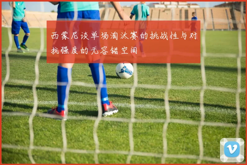 西蒙尼谈单场淘汰赛的挑战性与对抗强度的无容错空间