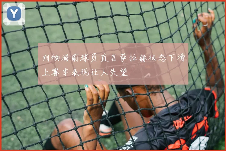 利物浦前球员直言萨拉赫状态下滑上赛季表现让人失望
