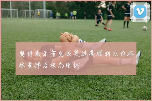 奥特表示布克恢复进展顺利杰伦格林重摔后状态堪忧