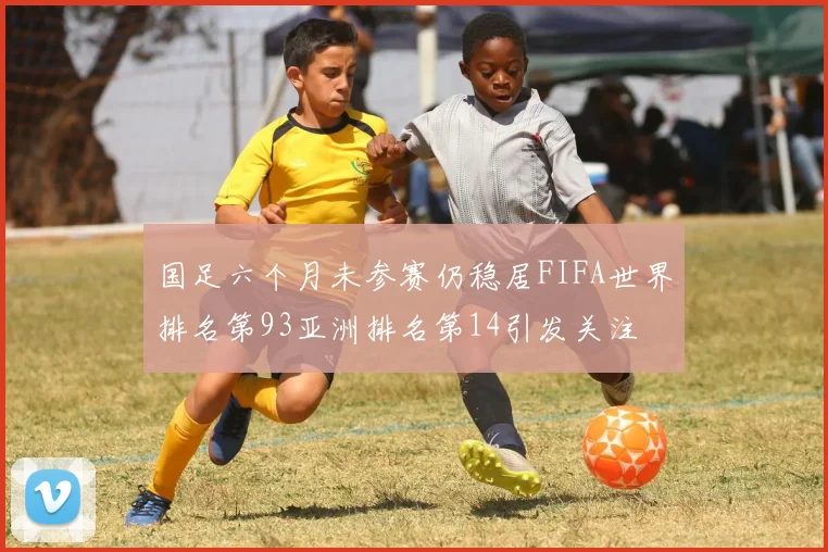 国足六个月未参赛仍稳居FIFA世界排名第93亚洲排名第14引发关注