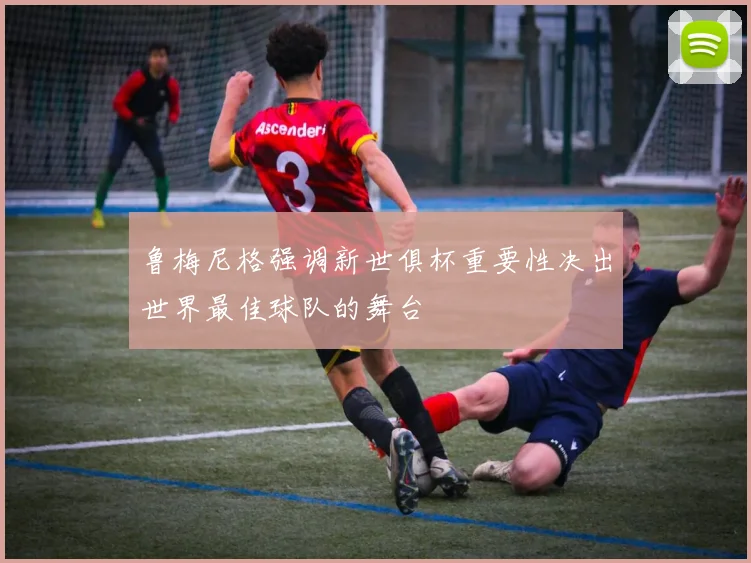 鲁梅尼格强调新世俱杯重要性决出世界最佳球队的舞台