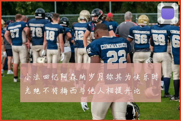 小法回忆阿森纳岁月称其为快乐时光绝不将梅西与他人相提并论