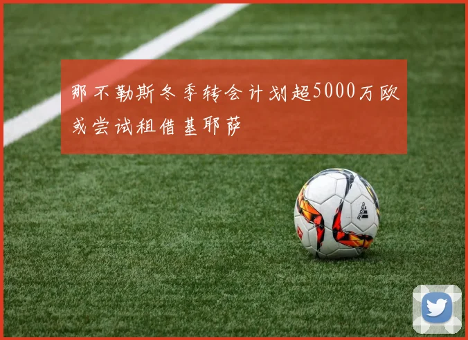那不勒斯冬季转会计划超5000万欧或尝试租借基耶萨