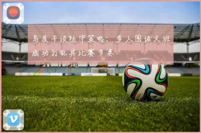 乌度卡谈防守策略：多人围堵文班成功打乱其比赛节奏